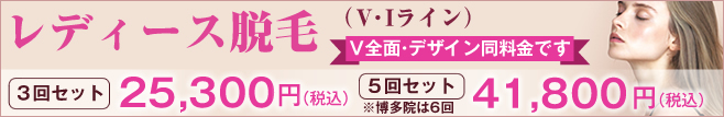 レディース脱毛(VIライン)V全面・デザイン同料金です。3回セット25,300円(税込)。5回セット(博多院は6回)41,800円(税込)。
